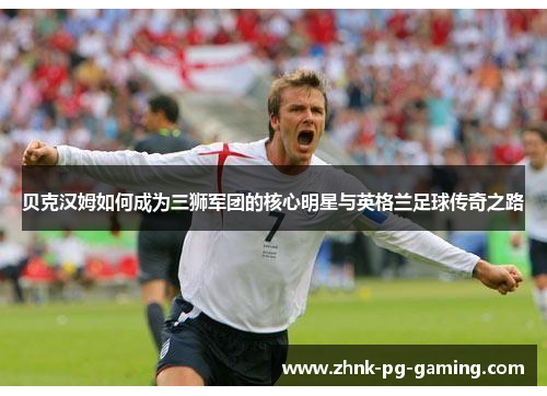 贝克汉姆如何成为三狮军团的核心明星与英格兰足球传奇之路 贝克汉姆如何成为三狮军团的核心明星与英格兰足球传奇之路