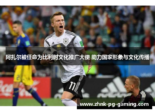 阿扎尔被任命为比利时文化推广大使 助力国家形象与文化传播 阿扎尔被任命为比利时文化推广大使 助力国家形象与文化传播