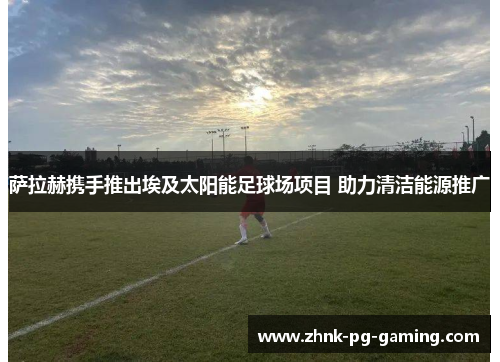 萨拉赫携手推出埃及太阳能足球场项目 助力清洁能源推广 萨拉赫携手推出埃及太阳能足球场项目 助力清洁能源推广