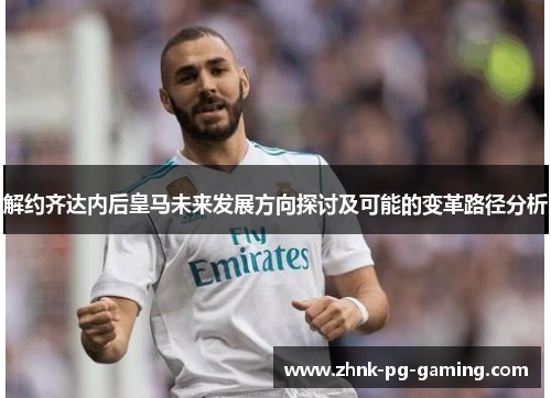 解约齐达内后皇马未来发展方向探讨及可能的变革路径分析