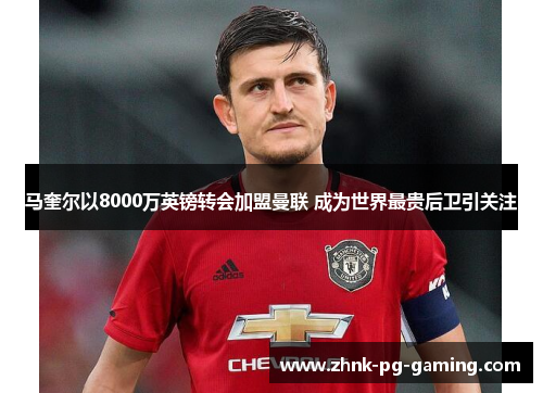 马奎尔以8000万英镑转会加盟曼联 成为世界最贵后卫引关注